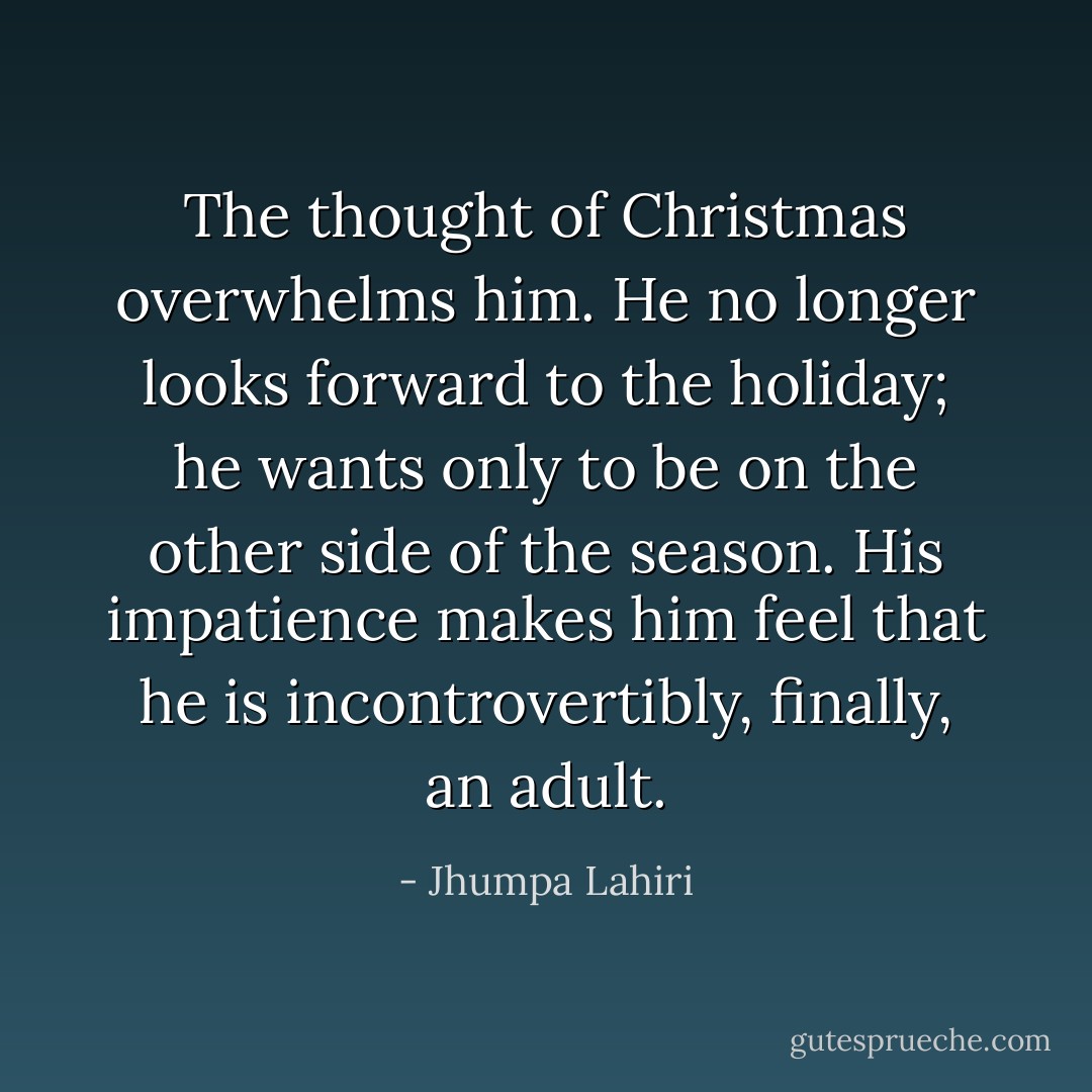 The thought of Christmas overwhelms him. He no longer looks forward to the holiday; he wants only to be on the other side of the season. His impatience makes him feel that he is incontrovertibly, finally, an adult. - Jhumpa Lahiri