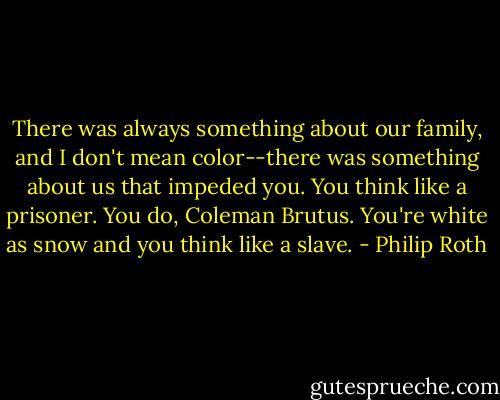 There was always something about our family, and I don't mean color--there was something about us that impeded you. You think like a prisoner. You do, Coleman Brutus. You're white as snow and you think like a slave. - Philip Roth