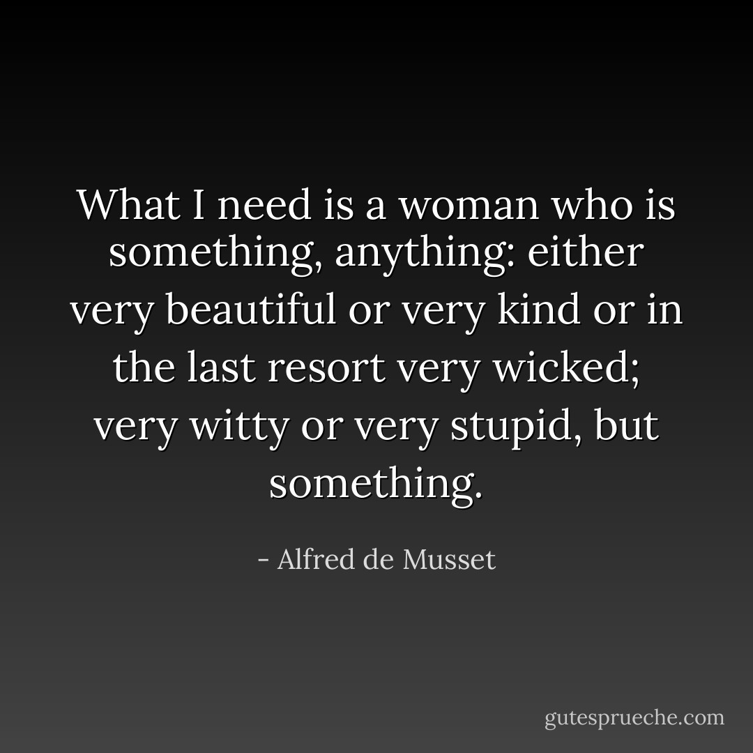 What I need is a woman who is something, anything: either very beautiful or very kind or in the last resort very wicked; very witty or very stupid, but something. - Alfred de Musset