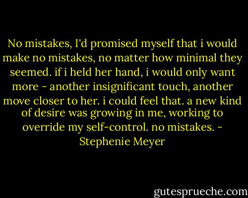 No mistakes, I'd promised myself that i would make no mistakes, no matter how minimal they seemed. if i held her hand, i would only want more - another insignificant touch, another move closer to her. i could feel that. a new kind of desire was growing in me, working to override my self-control. no mistakes. - Stephenie Meyer