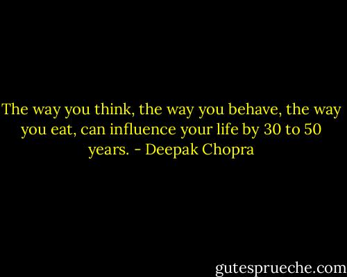 The way you think, the way you behave, the way you eat, can influence your life by 30 to 50 years. - Deepak Chopra
