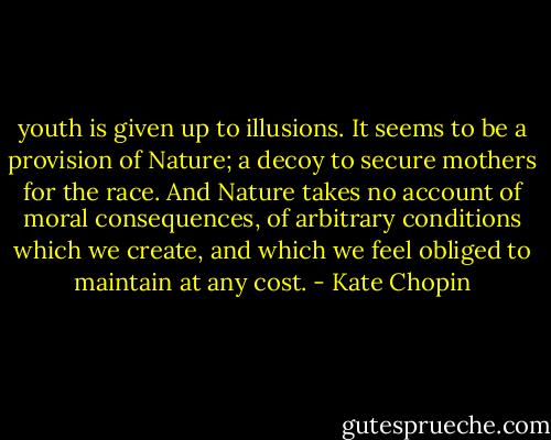youth is given up to illusions. It seems to be a provision of Nature; a decoy to secure mothers for the race. And Nature takes no account of moral consequences, of arbitrary conditions which we create, and which we feel obliged to maintain at any cost. - Kate Chopin