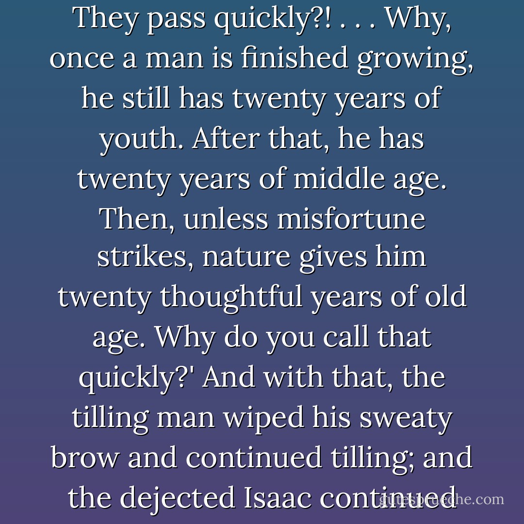 I just wish moments weren’t so fleeting!' Isaac called to the man on the roof, 'They pass so quickly!'<br /> 'Fleeting?!' responded the tilling man, 'Moments? They pass quickly?! . . . Why, once a man is finished growing, he still has twenty years of youth. After that, he has twenty years of middle age. Then, unless misfortune strikes, nature gives him twenty thoughtful years of old age. Why do you call that quickly?' And with that, the tilling man wiped his sweaty brow and continued tilling; and the dejected Isaac continued wandering. <br /> 'Stupid fool!' Isaac muttered quietly to himself as soon as he was far enough away not to be heard. - Roman Payne
