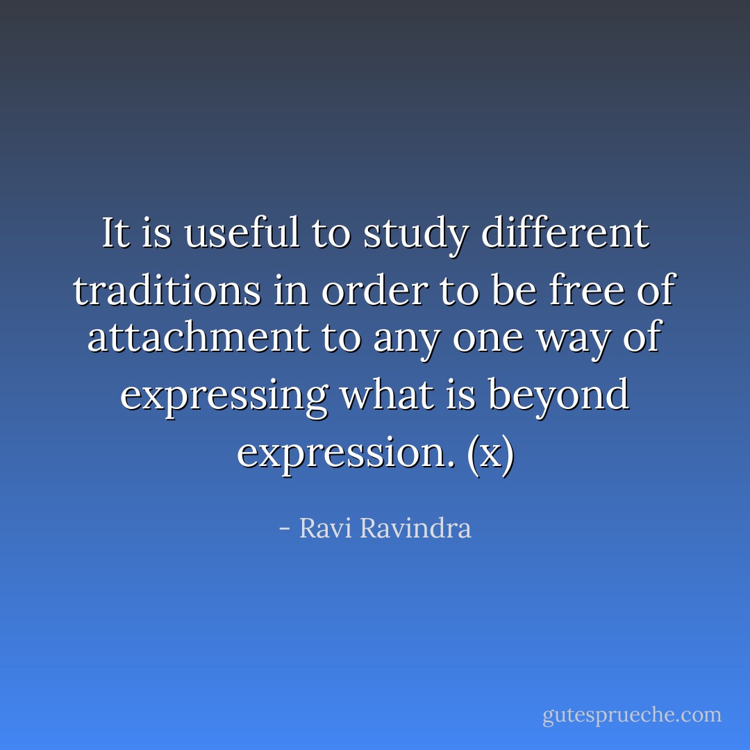 It is useful to study different traditions in order to be free of attachment to any one way of expressing what is beyond expression. (x) - Ravi Ravindra