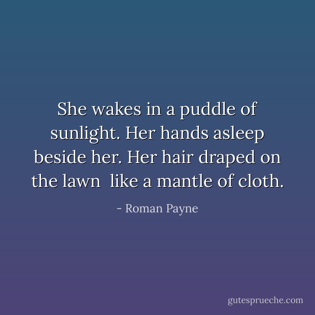She wakes in a puddle of sunlight.<br />Her hands asleep beside her.<br />Her hair draped on the lawn <br />like a mantle of cloth. - Roman Payne