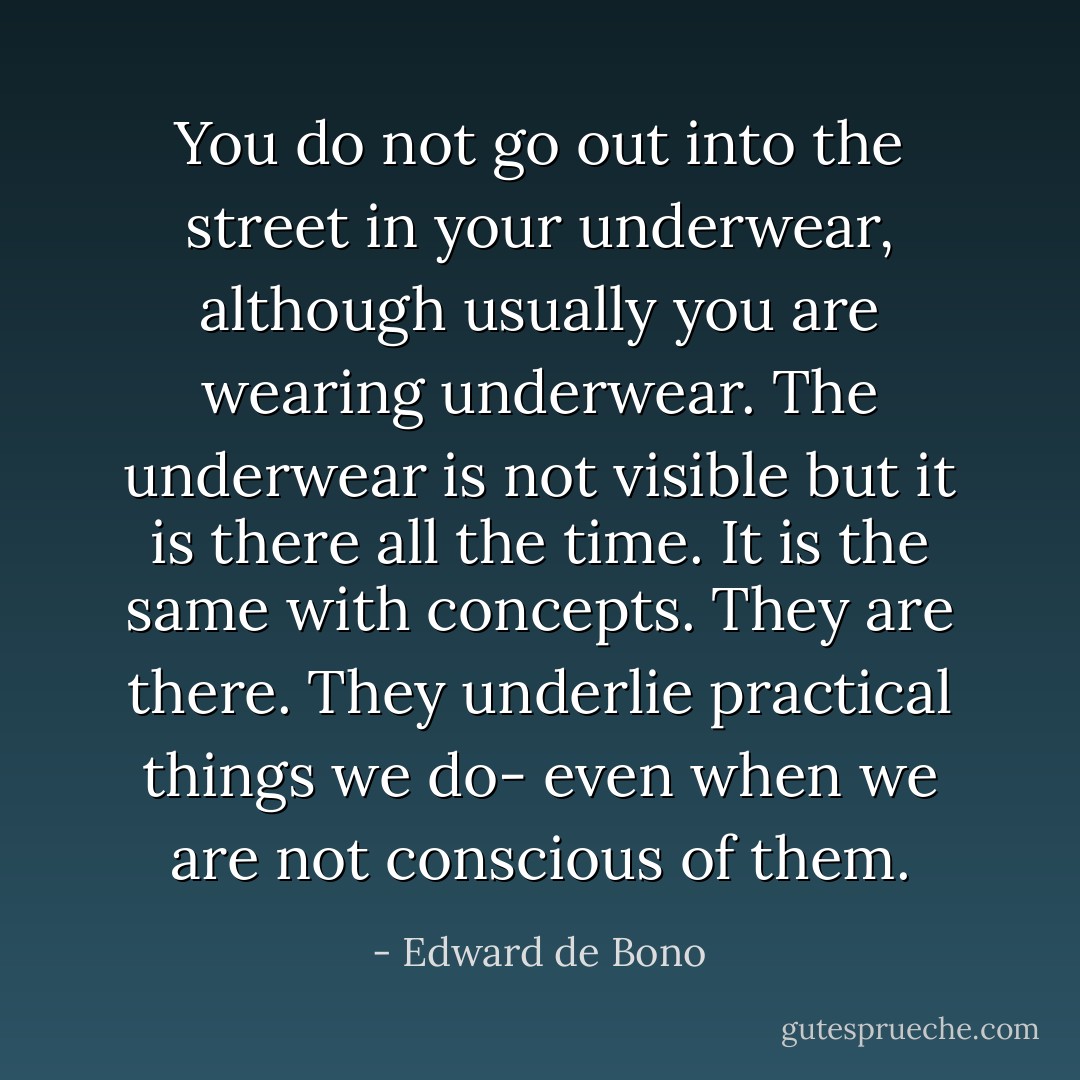 You do not go out into the street in your underwear, although usually you are wearing underwear. The underwear is not visible but it is there all the time. It is the same with concepts. They are there. They underlie practical things we do- even when we are not conscious of them. - Edward de Bono