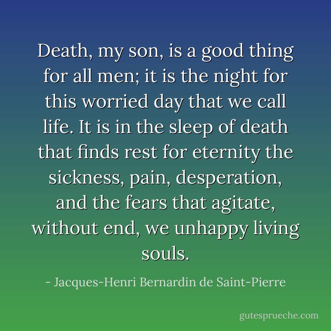 Death, my son, is a good thing for all men; it is the night for this worried day that we call life. It is in the sleep of death that finds rest for eternity the sickness, pain, desperation, and the fears that agitate, without end, we unhappy living souls. - Jacques-Henri Bernardin de Saint-Pierre