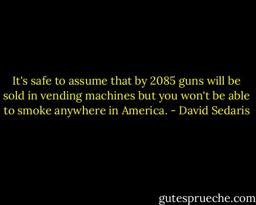 It's safe to assume that by 2085 guns will be sold in vending machines but you won't be able to smoke anywhere in America. - David Sedaris