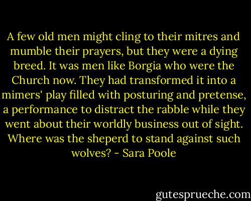 A few old men might cling to their mitres and mumble their prayers, but they were a dying breed. It was men like Borgia who were the Church now. They had transformed it into a mimers' play filled with posturing and pretense, a performance to distract the rabble while they went about their worldly business out of sight.<br />Where was the sheperd to stand against such wolves? - Sara Poole