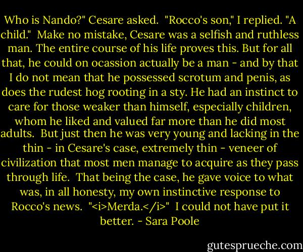 Who is Nando?" Cesare asked.<br /> "Rocco's son," I replied. "A child."<br /> Make no mistake, Cesare was a selfish and ruthless man. The entire course of his life proves this. But for all that, he could on ocassion actually be a man - and by that I do not mean that he possessed scrotum and penis, as does the rudest hog rooting in a sty. He had an instinct to care for those weaker than himself, especially children, whom he liked and valued far more than he did most adults.<br /> But just then he was very young and lacking in the thin - in Cesare's case, extremely thin - veneer of civilization that most men manage to acquire as they pass through life.<br /> That being the case, he gave voice to what was, in all honesty, my own instinctive response to Rocco's news.<br /> "<i>Merda.</i>"<br /> I could not have put it better. - Sara Poole