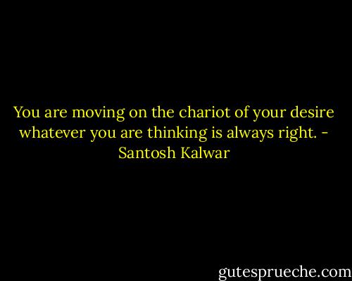 You are moving on the chariot of your desire whatever you are thinking is always right. - Santosh Kalwar