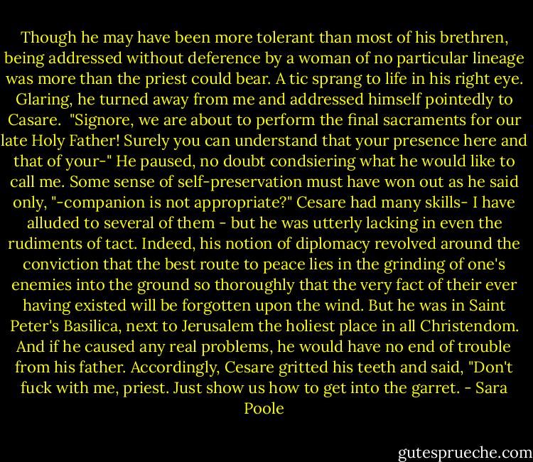 Though he may have been more tolerant than most of his brethren, being addressed without deference by a woman of no particular lineage was more than the priest could bear. A tic sprang to life in his right eye. Glaring, he turned away from me and addressed himself pointedly to Casare.<br /> "Signore, we are about to perform the final sacraments for our late Holy Father! Surely you can understand that your presence here and that of your-" He paused, no doubt condsiering what he would like to call me. Some sense of self-preservation must have won out as he said only, "-companion is not appropriate?"<br />Cesare had many skills- I have alluded to several of them - but he was utterly lacking in even the rudiments of tact. Indeed, his notion of diplomacy revolved around the conviction that the best route to peace lies in the grinding of one's enemies into the ground so thoroughly that the very fact of their ever having existed will be forgotten upon the wind.<br />But he was in Saint Peter's Basilica, next to Jerusalem the holiest place in all Christendom. And if he caused any real problems, he would have no end of trouble from his father.<br />Accordingly, Cesare gritted his teeth and said, "Don't fuck with me, priest. Just show us how to get into the garret. - Sara Poole