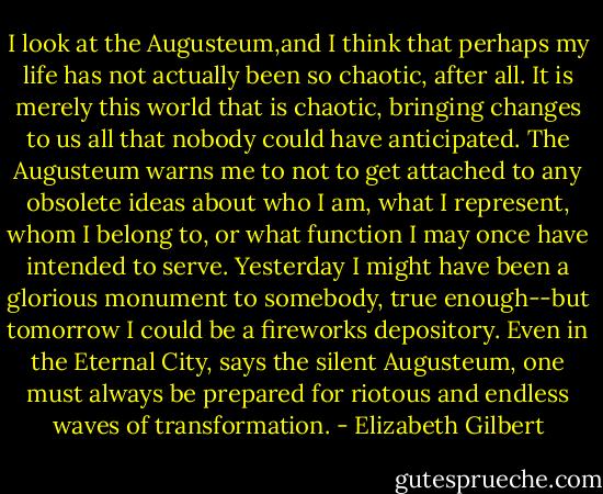 I look at the Augusteum,and I think that perhaps my life has not actually been so chaotic, after all. It is merely this world that is chaotic, bringing changes to us all that nobody could have anticipated. The Augusteum warns me to not to get attached to any obsolete ideas about who I am, what I represent, whom I belong to, or what function I may once have intended to serve. Yesterday I might have been a glorious monument to somebody, true enough--but tomorrow I could be a fireworks depository. Even in the Eternal City, says the silent Augusteum, one must always be prepared for riotous and endless waves of transformation. - Elizabeth Gilbert