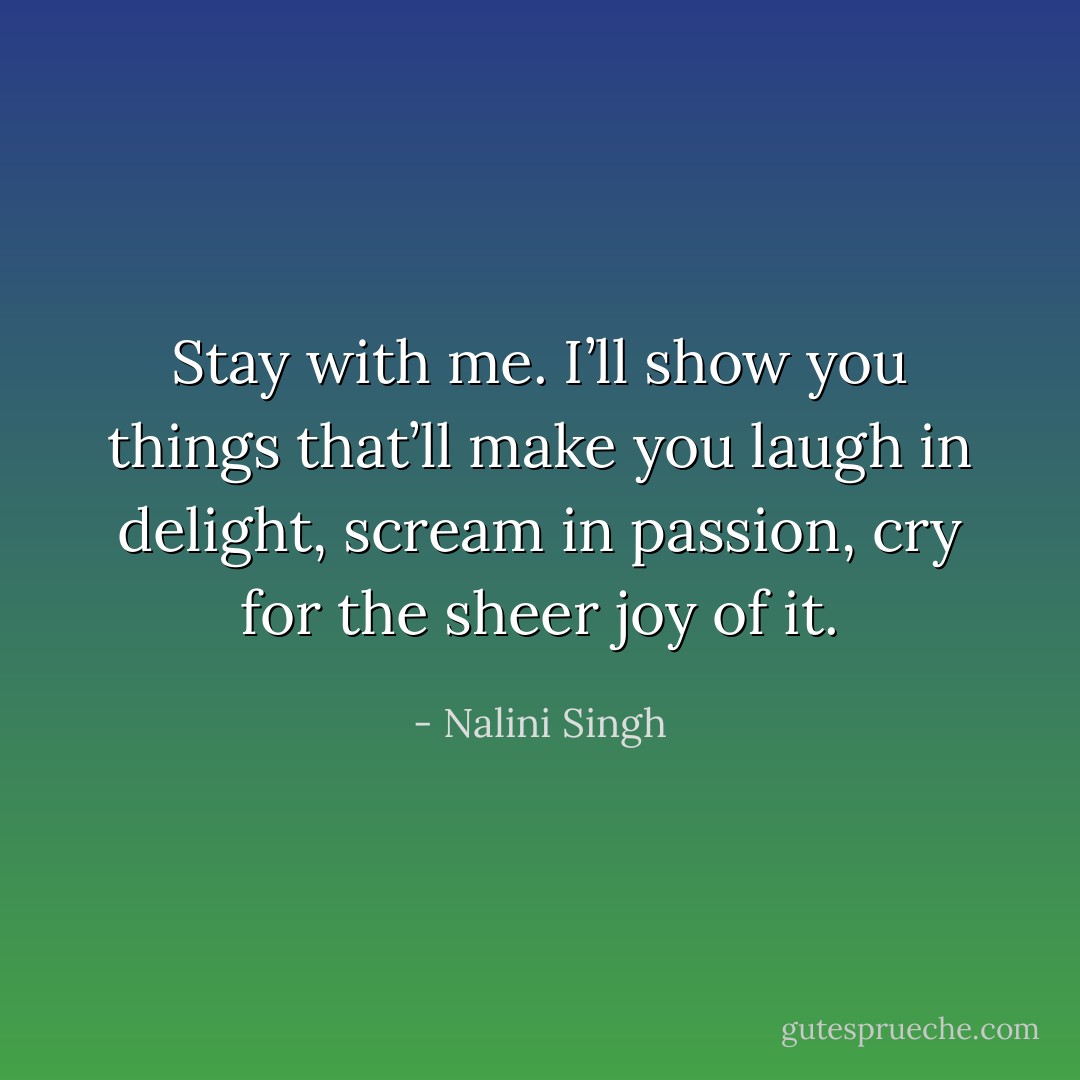 Stay with me. I’ll show you things that’ll make you laugh in delight, scream in passion, cry for the sheer joy of it. - Nalini Singh
