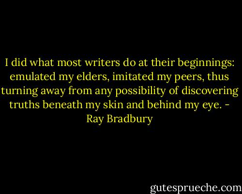 I did what most writers do at their beginnings: emulated my elders, imitated my peers, thus turning away from any possibility of discovering truths beneath my skin and behind my eye. - Ray Bradbury