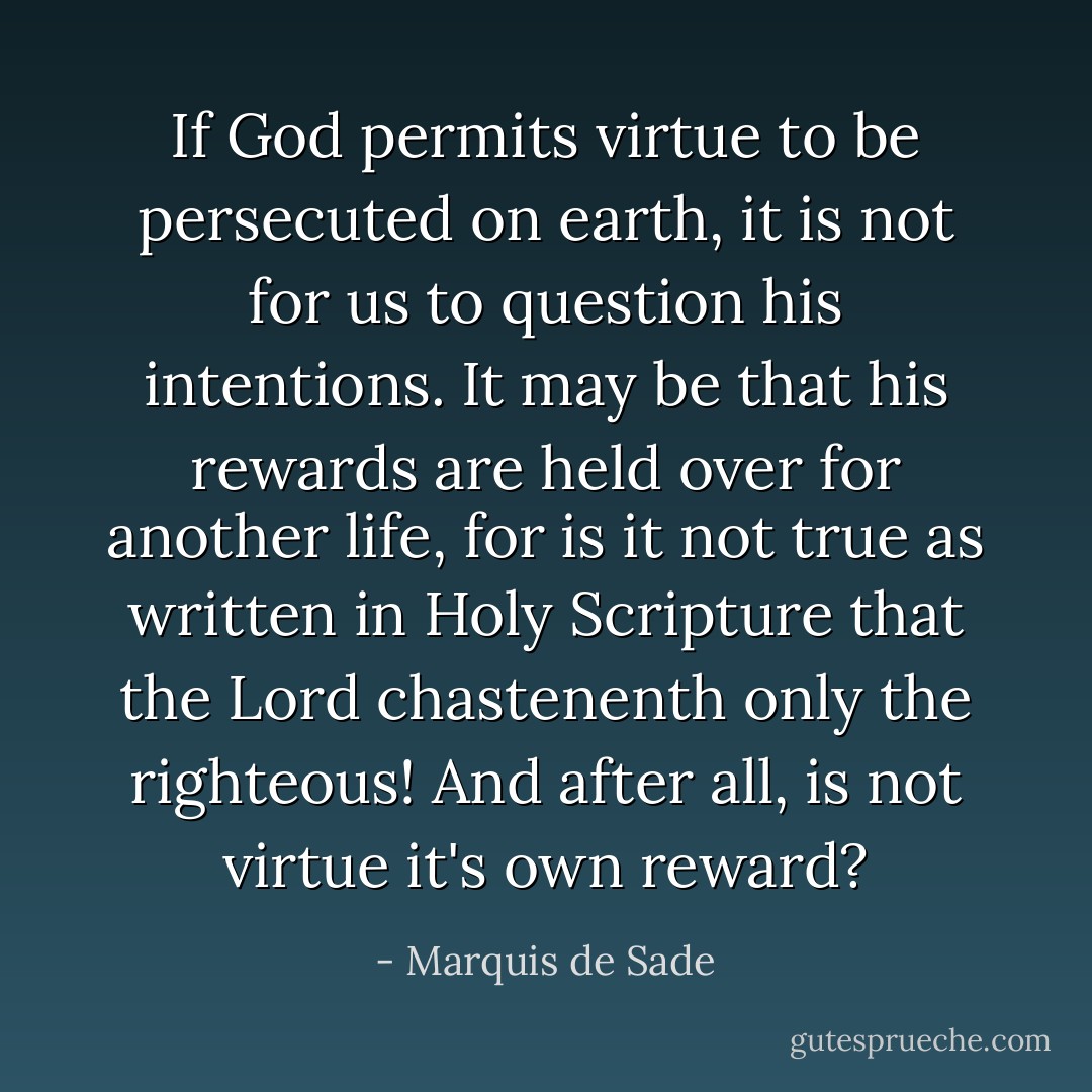 If God permits virtue to be persecuted on earth, it is not for us to question his intentions. It may be that his rewards are held over for another life, for is it not true as written in Holy Scripture that the Lord chastenenth only the righteous! And after all, is not virtue it's own reward? - Marquis de Sade