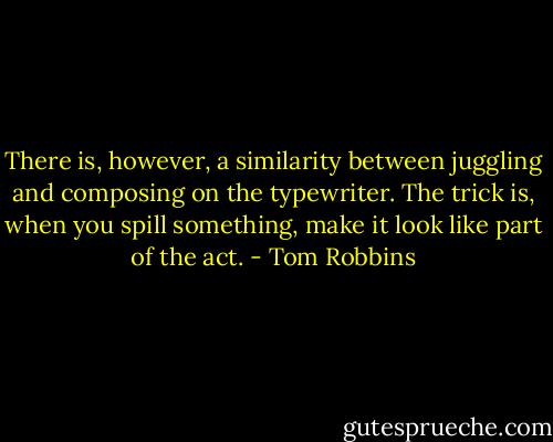 There is, however, a similarity between juggling and composing on the typewriter. The trick is, when you spill something, make it look like part of the act. - Tom Robbins
