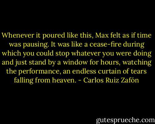 Whenever it poured like this, Max felt as if time was pausing. It was like a cease-fire during which you could stop whatever you were doing and just stand by a window for hours, watching the performance, an endless curtain of tears falling from heaven. - Carlos Ruiz Zafón