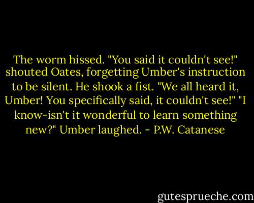 The worm hissed. "You said it couldn't see!" shouted Oates, forgetting Umber's instruction to be silent. He shook a fist. "We all heard it, Umber! You specifically said, it couldn't see!"<br />"I know-isn't it wonderful to learn something new?" Umber laughed. - P.W. Catanese