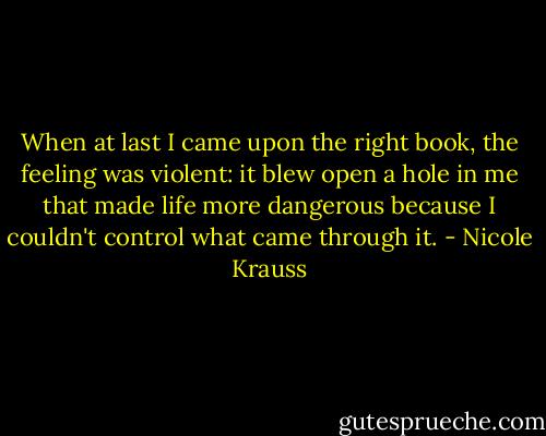 When at last I came upon the right book, the feeling was violent: it blew open a hole in me that made life more dangerous because I couldn't control what came through it. - Nicole Krauss
