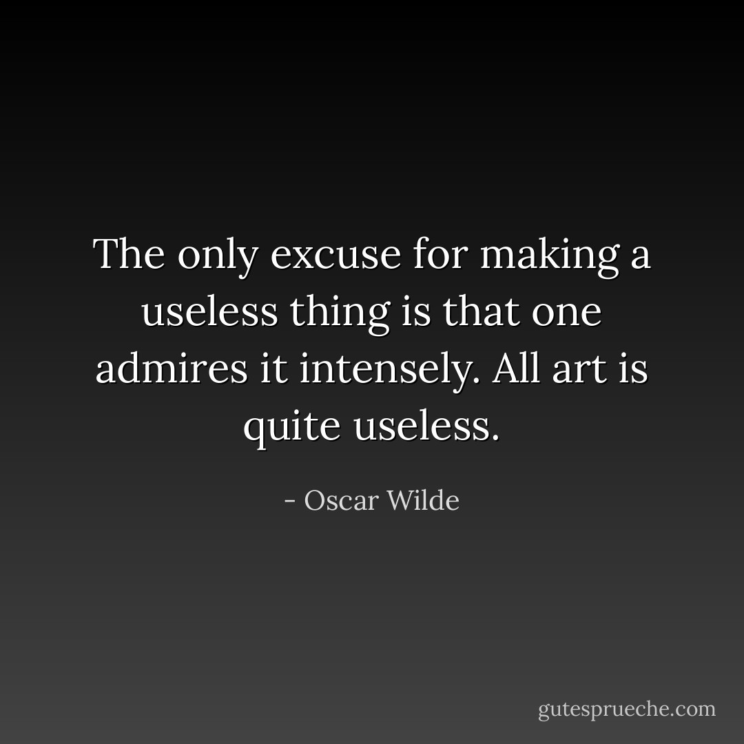 The only excuse for making a useless thing is that one admires it intensely. All art is quite useless. - Oscar Wilde