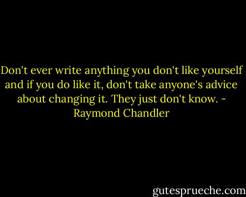 Don't ever write anything you don't like yourself and if you do like it, don't take anyone's advice about changing it. They just don't know. - Raymond Chandler