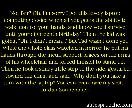 Not fair? Oh, I'm sorry I get this lovely laptop computing device when all you get is the ability to walk, control your hands, and know you'll survive until your eighteenth birthday." Then the kid was going, "Uh, I didn't mean..." But Tad wasn't done yet. While the whole class watched in horror, he put his hands through the metal support braces on the arms of his wheelchair and forced himself to stand up. Then he took a shaky little step to the side, gestured toward the chair, and said, "Why don't you take a turn with the laptop? You can even have my seat. - Jordan Sonnenblick