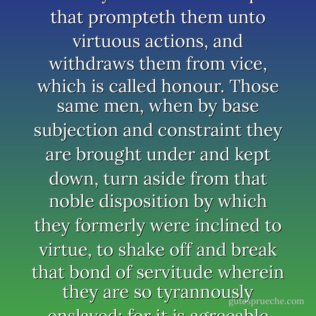 Do What Thou Wilt;<br /><br />because men that are free, well-born, well-bred, and conversant in honest companies, have naturally an instinct and spur that prompteth them unto virtuous actions, and withdraws them from vice, which is called honour. Those same men, when by base subjection and constraint they are brought under and kept down, turn aside from that noble disposition by which they formerly were inclined to virtue, to shake off and break that bond of servitude wherein they are so tyrannously enslaved; for it is agreeable with the nature of man to long after things forbidden and to desire what is denied us. - François Rabelais