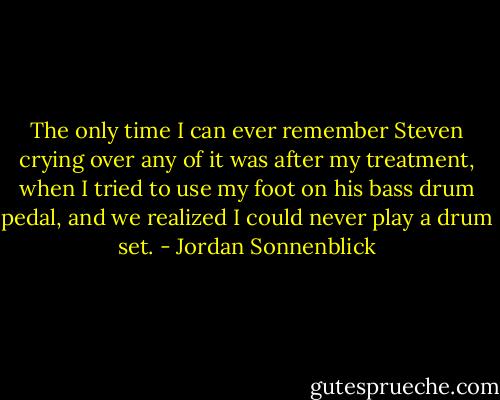 The only time I can ever remember Steven crying over any of it was after my treatment, when I tried to use my foot on his bass drum pedal, and we realized I could never play a drum set. - Jordan Sonnenblick