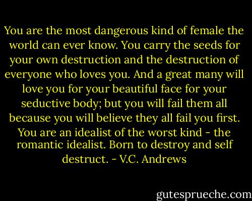 You are the most dangerous kind of female the world can ever know. You carry the seeds for your own destruction and the destruction of everyone who loves you. And a great many will love you for your beautiful face for your seductive body; but you will fail them all because you will believe they all fail you first. You are an idealist of the worst kind - the romantic idealist. Born to destroy and self destruct. - V.C. Andrews