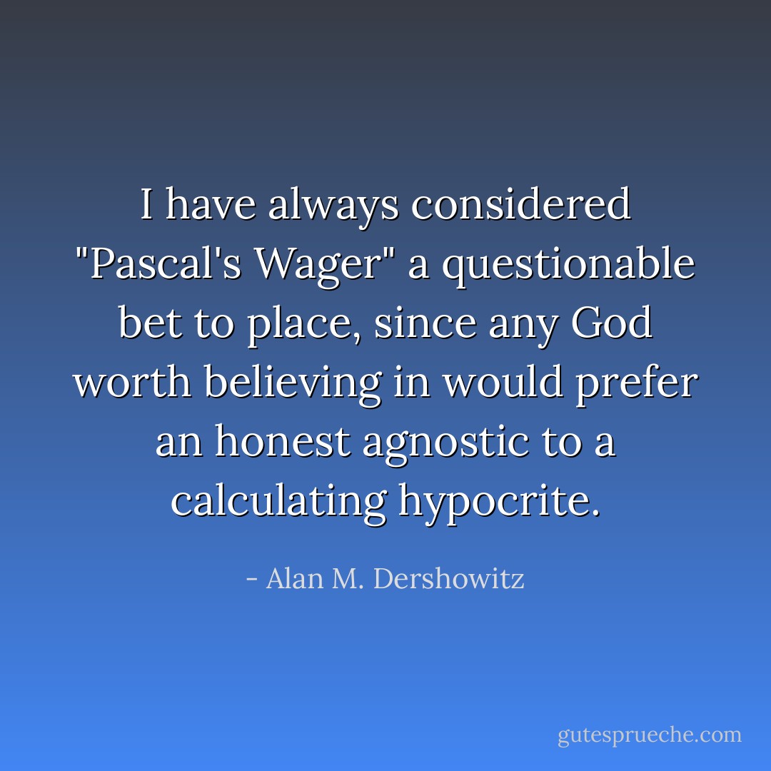 I have always considered "Pascal's Wager" a questionable bet to place, since any God worth believing in would prefer an honest agnostic to a calculating hypocrite. - Alan M. Dershowitz