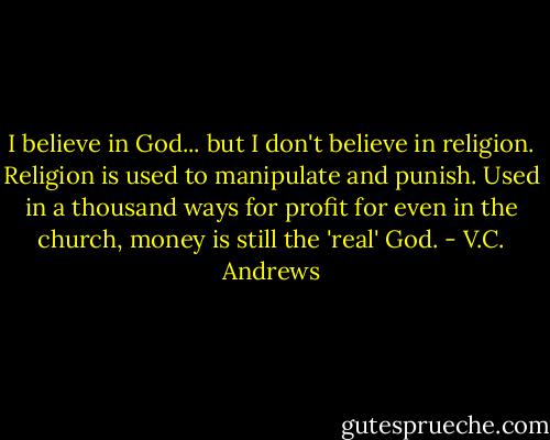 I believe in God... but I don't believe in religion. Religion is used to manipulate and punish. Used in a thousand ways for profit for even in the church, money is still the 'real' God. - V.C. Andrews