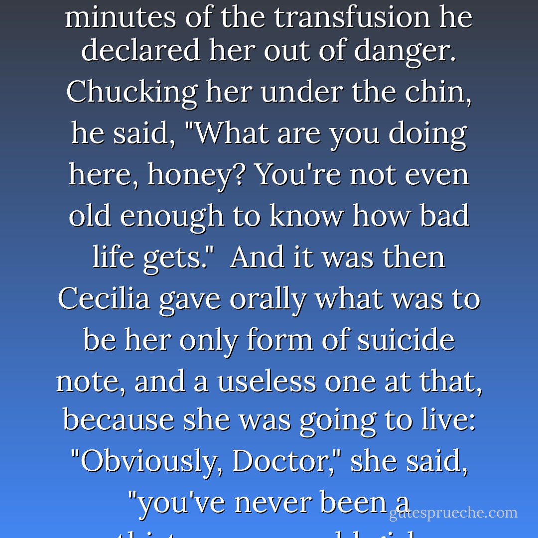 Dr. Armonson stitched up her wrist wounds. Within five minutes of the transfusion he declared her out of danger. Chucking her under the chin, he said, "What are you doing here, honey? You're not even old enough to know how bad life gets."<br /><br />And it was then Cecilia gave orally what was to be her only form of suicide note, and a useless one at that, because she was going to live: "Obviously, Doctor," she said, "you've never been a thirteen-year-old girl. - Jeffrey Eugenides