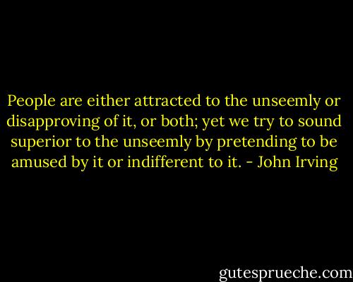 People are either attracted to the unseemly or disapproving of it, or both; yet we try to sound superior to the unseemly by pretending to be amused by it or indifferent to it. - John Irving