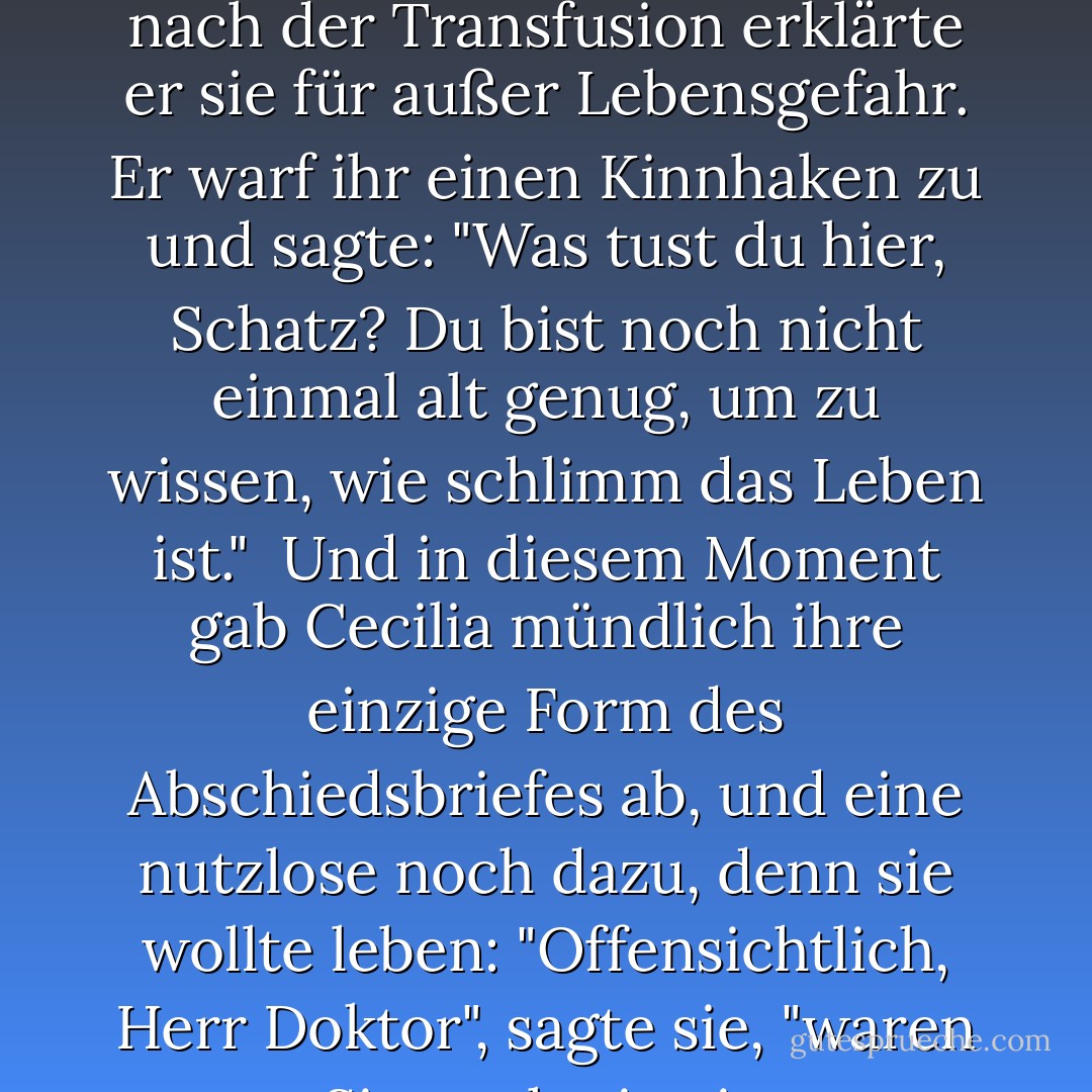 Dr. Armonson nähte die Wunden an ihrem Handgelenk. Innerhalb von fünf Minuten nach der Transfusion erklärte er sie für außer Lebensgefahr. Er warf ihr einen Kinnhaken zu und sagte: "Was tust du hier, Schatz? Du bist noch nicht einmal alt genug, um zu wissen, wie schlimm das Leben ist."<br /><br />Und in diesem Moment gab Cecilia mündlich ihre einzige Form des Abschiedsbriefes ab, und eine nutzlose noch dazu, denn sie wollte leben: "Offensichtlich, Herr Doktor", sagte sie, "waren Sie noch nie ein dreizehnjähriges Mädchen. - Jeffrey Eugenides<