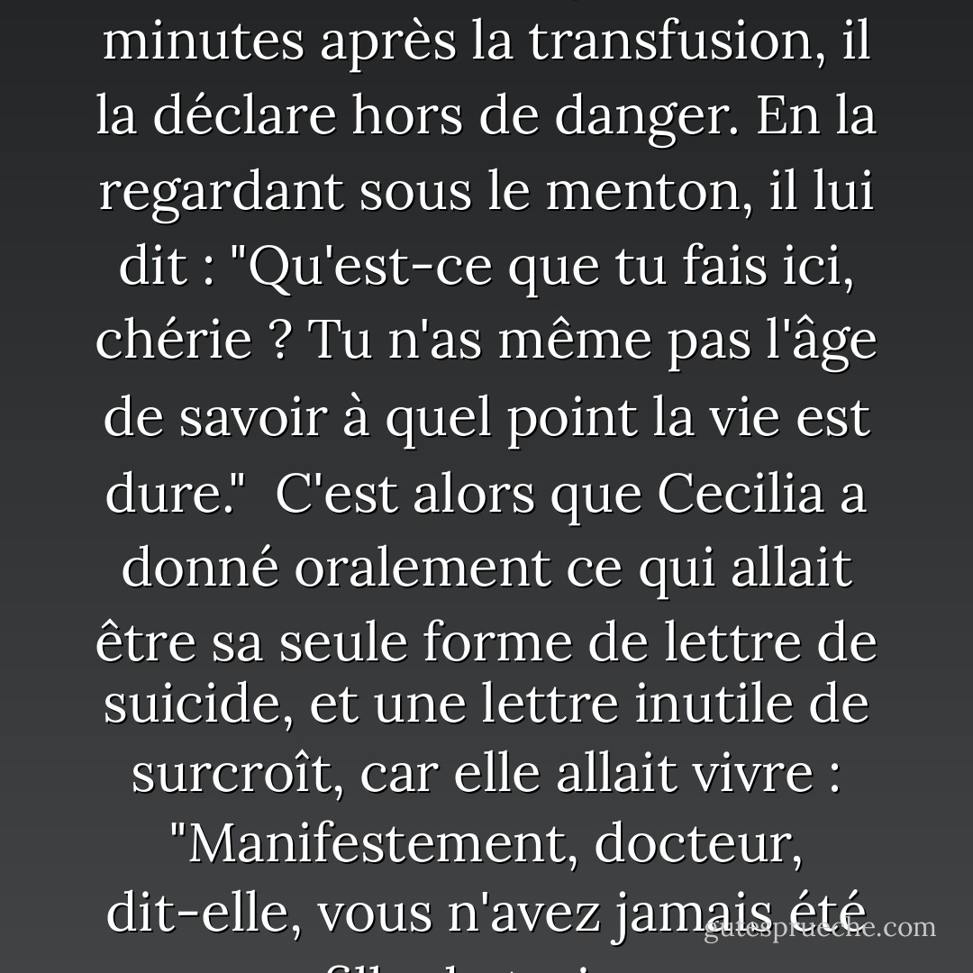 Le Dr Armonson recoud ses blessures au poignet. Cinq minutes après la transfusion, il la déclare hors de danger. En la regardant sous le menton, il lui dit : "Qu'est-ce que tu fais ici, chérie ? Tu n'as même pas l'âge de savoir à quel point la vie est dure."<br /><br />C'est alors que Cecilia a donné oralement ce qui allait être sa seule forme de lettre de suicide, et une lettre inutile de surcroît, car elle allait vivre : "Manifestement, docteur, dit-elle, vous n'avez jamais été une fille de treize ans. - Jeffrey Eugenides