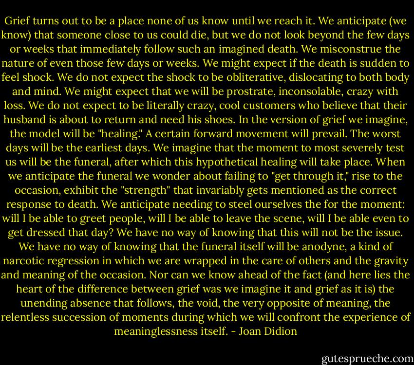 Grief turns out to be a place none of us know until we reach it. We anticipate (we know) that someone close to us could die, but we do not look beyond the few days or weeks that immediately follow such an imagined death. We misconstrue the nature of even those few days or weeks. We might expect if the death is sudden to feel shock. We do not expect the shock to be obliterative, dislocating to both body and mind. We might expect that we will be prostrate, inconsolable, crazy with loss. We do not expect to be literally crazy, cool customers who believe that their husband is about to return and need his shoes. In the version of grief we imagine, the model will be "healing." A certain forward movement will prevail. The worst days will be the earliest days. We imagine that the moment to most severely test us will be the funeral, after which this hypothetical healing will take place. When we anticipate the funeral we wonder about failing to "get through it," rise to the occasion, exhibit the "strength" that invariably gets mentioned as the correct response to death. We anticipate needing to steel ourselves the for the moment: will I be able to greet people, will I be able to leave the scene, will I be able even to get dressed that day? We have no way of knowing that this will not be the issue. We have no way of knowing that the funeral itself will be anodyne, a kind of narcotic regression in which we are wrapped in the care of others and the gravity and meaning of the occasion. Nor can we know ahead of the fact (and here lies the heart of the difference between grief was we imagine it and grief as it is) the unending absence that follows, the void, the very opposite of meaning, the relentless succession of moments during which we will confront the experience of meaninglessness itself. - Joan Didion