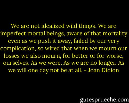 We are not idealized wild things.<br />We are imperfect mortal beings, aware of that mortality even as we push it away, failed by our very complication, so wired that when we mourn our losses we also mourn, for better or for worse, ourselves. As we were. As we are no longer. As we will one day not be at all. - Joan Didion