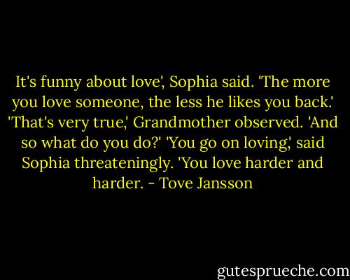It's funny about love', Sophia said. 'The more you love someone, the less he likes you back.'<br />'That's very true,' Grandmother observed. 'And so what do you do?'<br />'You go on loving,' said Sophia threateningly. 'You love harder and harder. - Tove Jansson