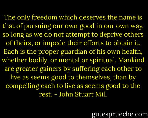 The only freedom which deserves the name is that of pursuing our own good in our own way, so long as we do not attempt to deprive others of theirs, or impede their efforts to obtain it. Each is the proper guardian of his own health, whether bodily, or mental or spiritual. Mankind are greater gainers by suffering each other to live as seems good to themselves, than by compelling each to live as seems good to the rest. - John Stuart Mill