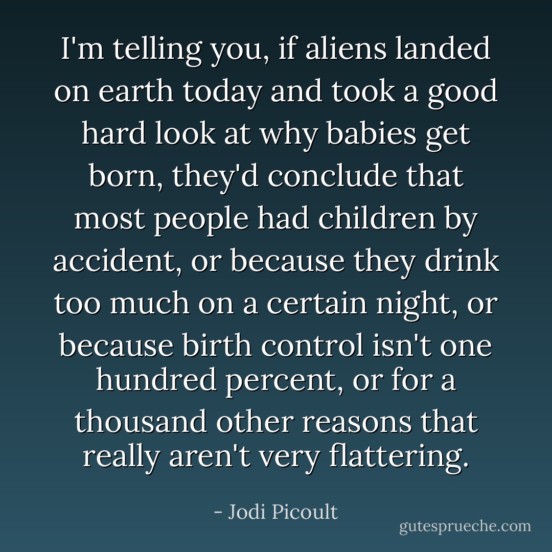 I'm telling you, if aliens landed on earth today and took a good hard look at why babies get born, they'd conclude that most people had children by accident, or because they drink too much on a certain night, or because birth control isn't one hundred percent, or for a thousand other reasons that really aren't very flattering. - Jodi Picoult