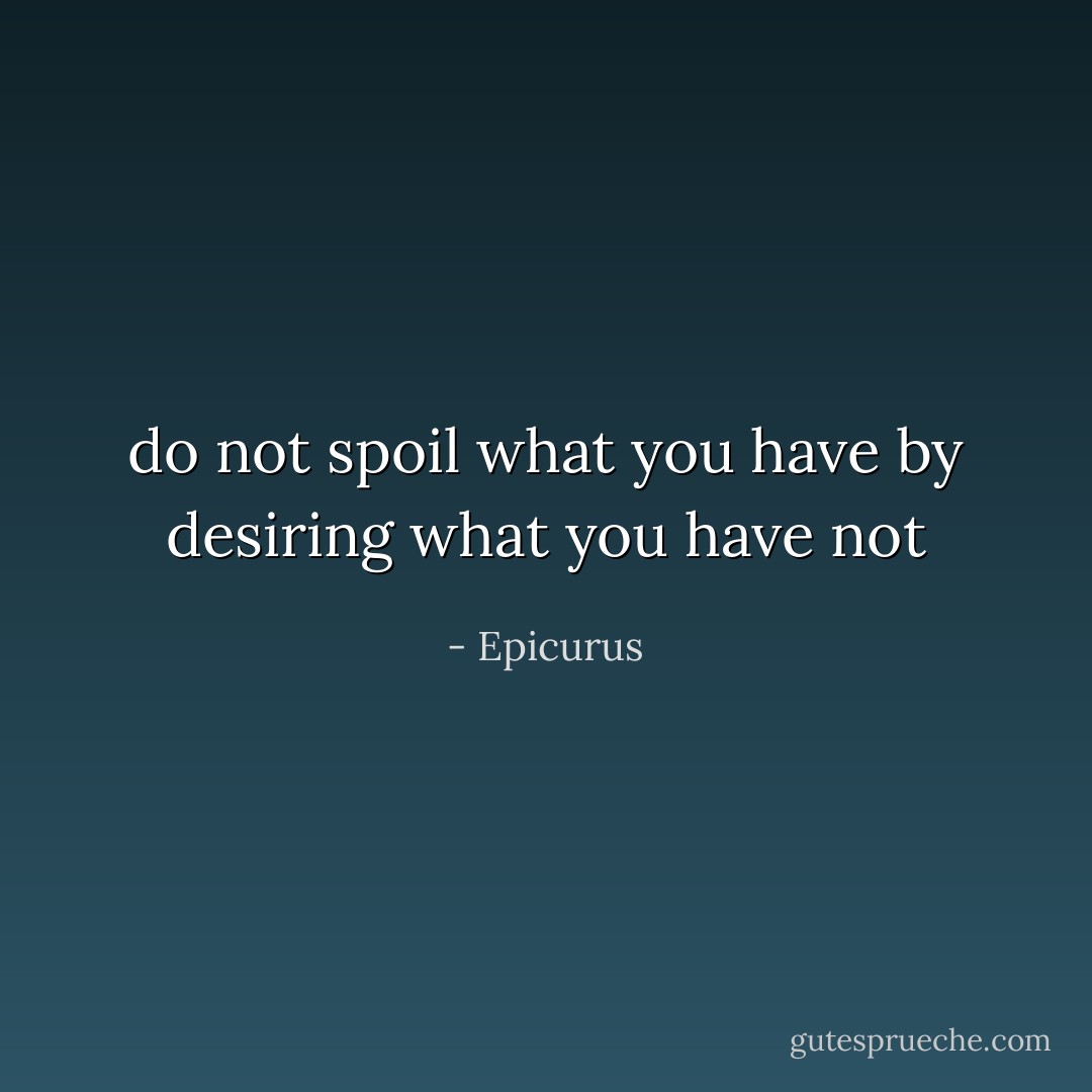 do not spoil what you have by desiring what you have not - Epicurus