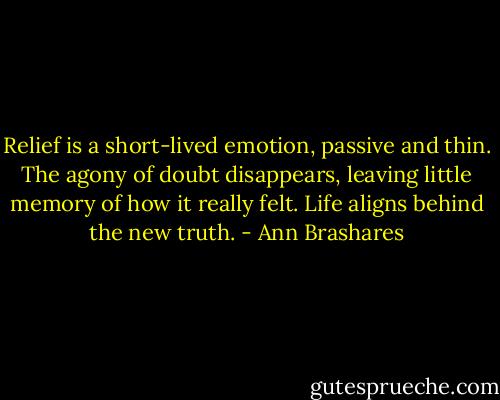 Relief is a short-lived emotion, passive and thin. The agony of doubt disappears, leaving little memory of how it really felt. Life aligns behind the new truth. - Ann Brashares