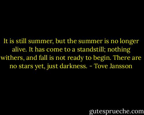 It is still summer, but the summer is no longer alive. It has come to a standstill; nothing withers, and fall is not ready to begin. There are no stars yet, just darkness. - Tove Jansson