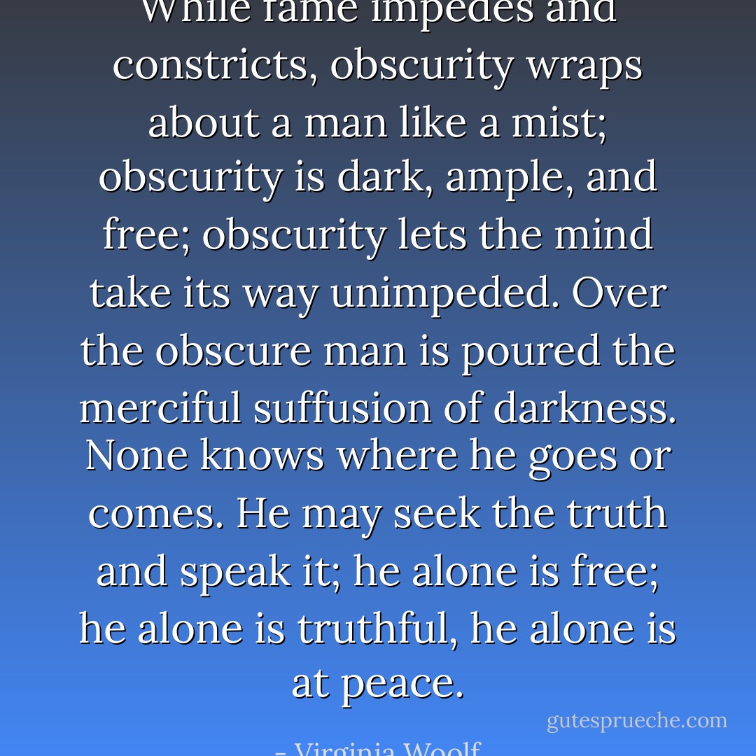 While fame impedes and constricts, obscurity wraps about a man like a mist; obscurity is dark, ample, and free; obscurity lets the mind take its way unimpeded. Over the obscure man is poured the merciful suffusion of darkness. None knows where he goes or comes. He may seek the truth and speak it; he alone is free; he alone is truthful, he alone is at peace. - Virginia Woolf