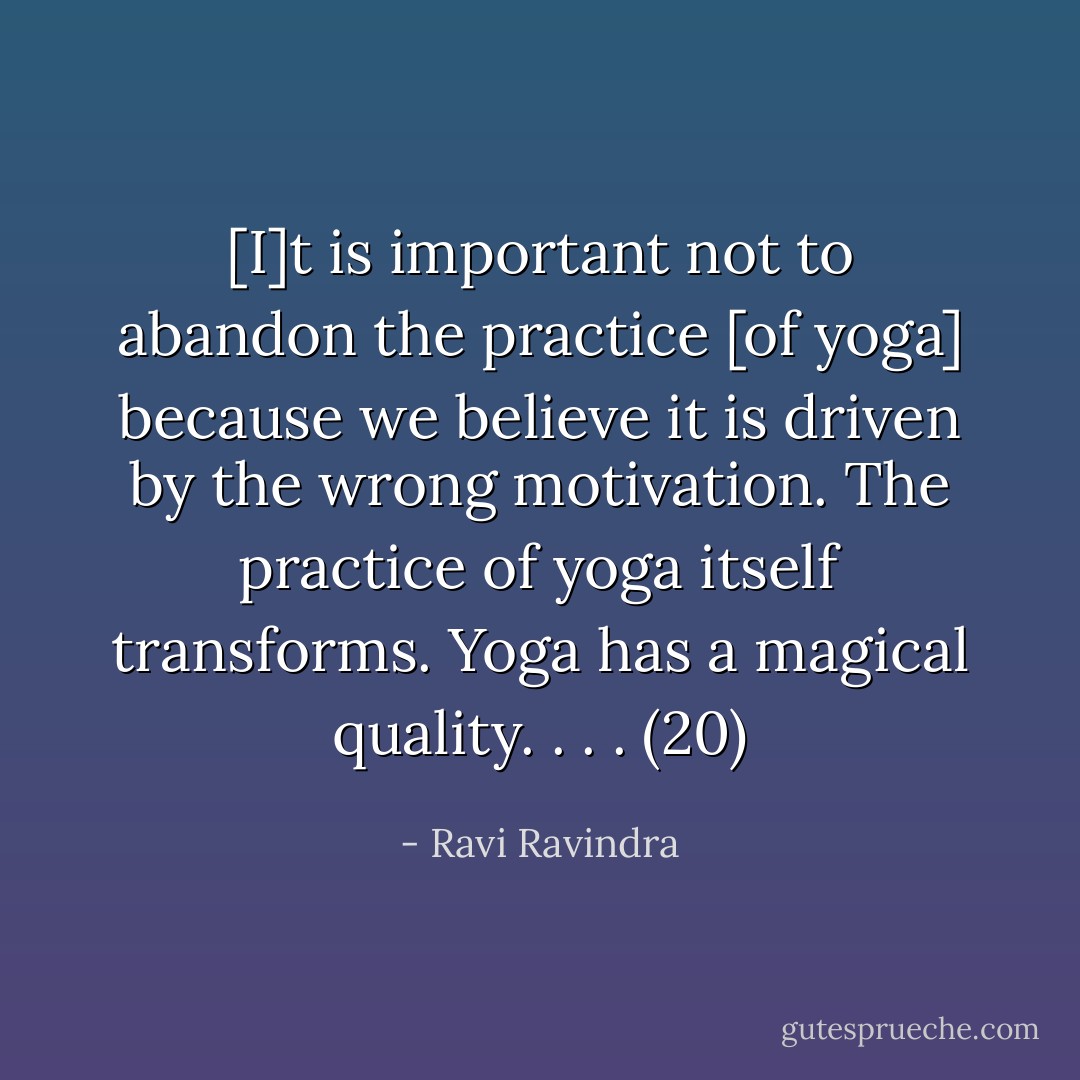 [I]t is important not to abandon the practice [of yoga] because we believe it is driven by the wrong motivation. The practice of yoga itself transforms. Yoga has a magical quality. . . . (20) - Ravi Ravindra