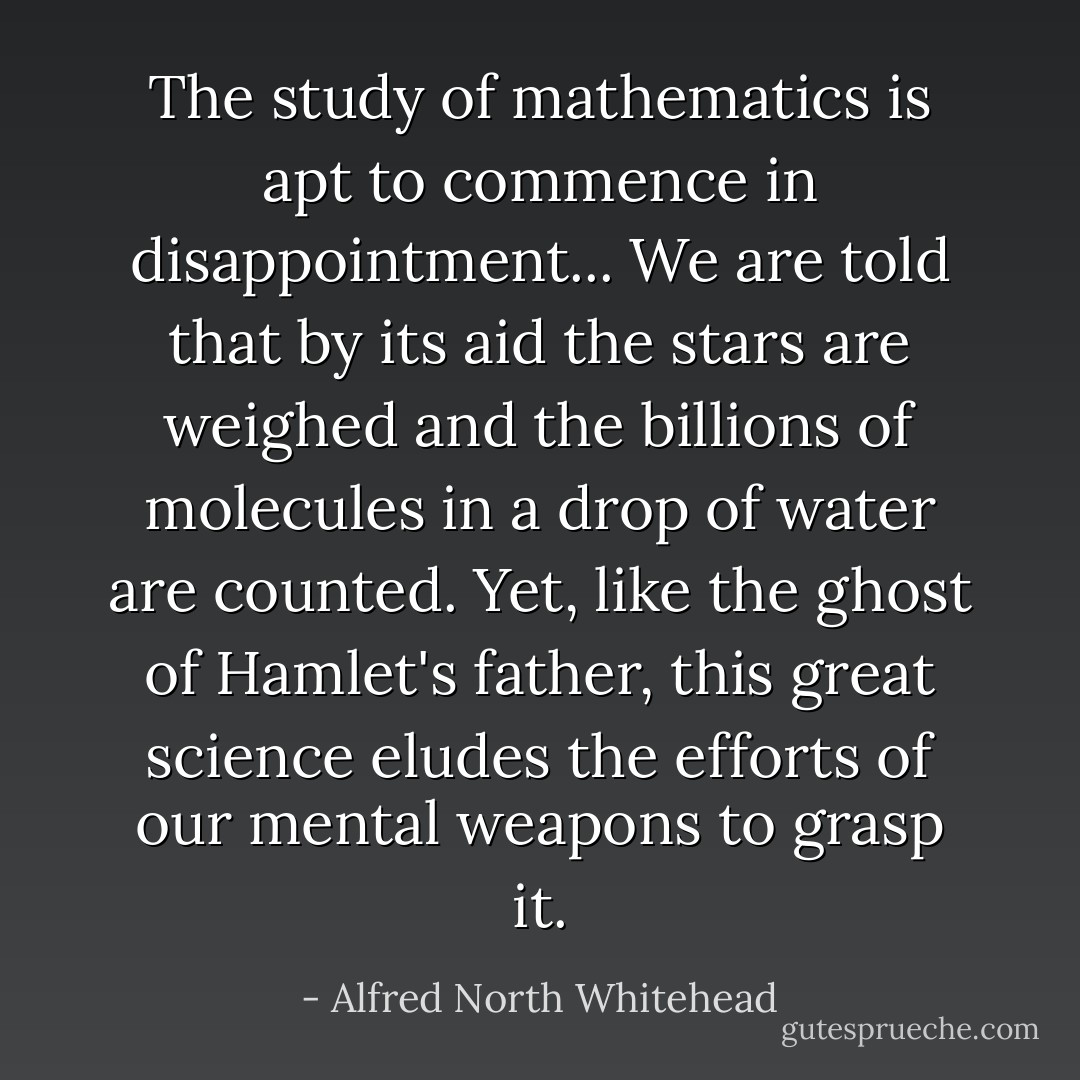 The study of mathematics is apt to commence in disappointment... We are told that by its aid the stars are weighed and the billions of molecules in a drop of water are counted. Yet, like the ghost of Hamlet's father, this great science eludes the efforts of our mental weapons to grasp it. - Alfred North Whitehead