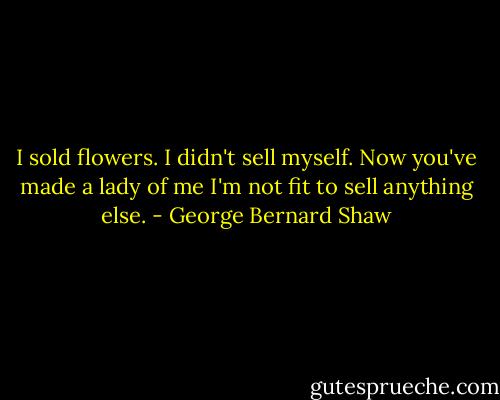 I sold flowers. I didn't sell myself. Now you've made a lady of me I'm not fit to sell anything else. - George Bernard Shaw