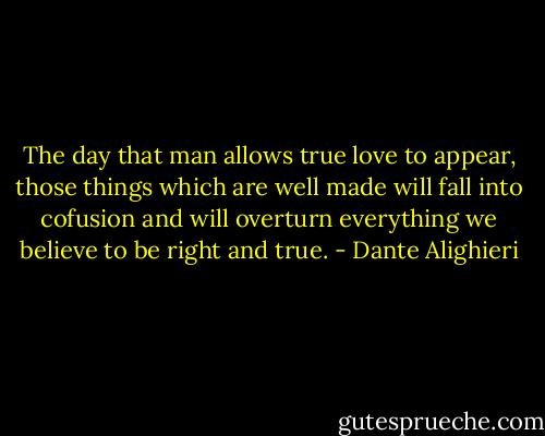 The day that man allows true love to appear, those things which are well made will fall into cofusion and will overturn everything we believe to be right and true. - Dante Alighieri