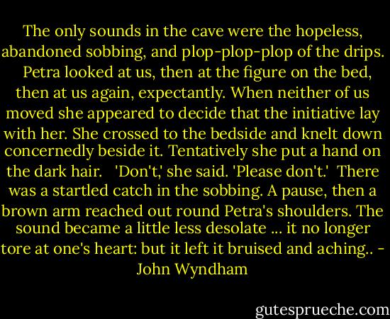 The only sounds in the cave were the hopeless, abandoned sobbing, and plop-plop-plop of the drips. <br /><br />Petra looked at us, then at the figure on the bed, then at us again, expectantly. When neither of us moved she appeared to decide that the initiative lay with her. She crossed to the bedside and knelt down concernedly beside it. Tentatively she put a hand on the dark hair. <br /><br />'Don't,' she said. 'Please don't.'<br /><br />There was a startled catch in the sobbing. A pause, then a brown arm reached out round Petra's shoulders. The sound became a little less desolate ... it no longer tore at one's heart: but it left it<br />bruised and aching.. - John Wyndham